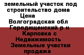 земельный участок под строительство дома › Цена ­ 200 000 - Волгоградская обл., Городищенский р-н, Карповка с. Недвижимость » Земельные участки продажа   